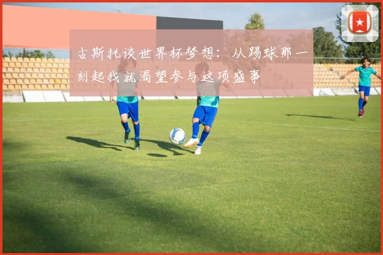 古斯托谈世界杯梦想：从踢球那一刻起我就渴望参与这项盛事