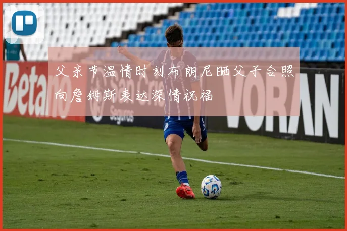 父亲节温情时刻布朗尼晒父子合照向詹姆斯表达深情祝福