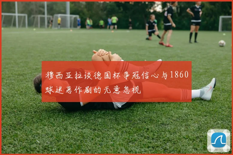 穆西亚拉谈德国杯争冠信心与1860球迷恶作剧的无意忽视