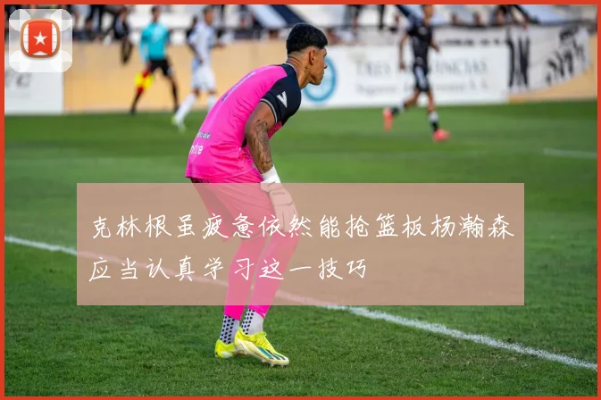 克林根虽疲惫依然能抢篮板杨瀚森应当认真学习这一技巧