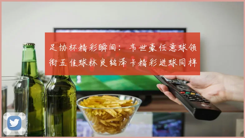 足协杯精彩瞬间：韦世豪任意球领衔五佳球林良铭泽卡精彩进球同样耀眼