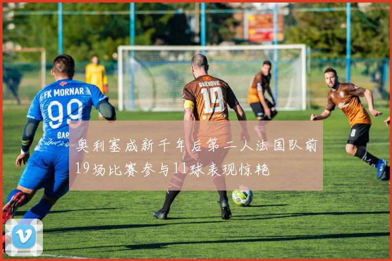 奥利塞成新千年后第二人法国队前19场比赛参与11球表现惊艳