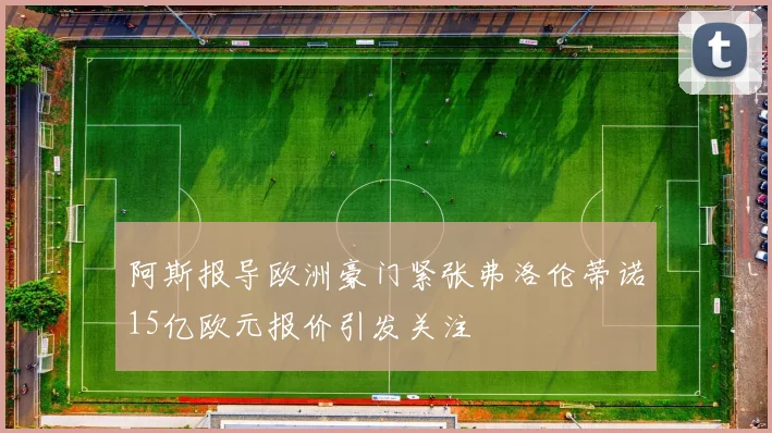 阿斯报导欧洲豪门紧张弗洛伦蒂诺15亿欧元报价引发关注