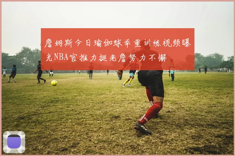 詹姆斯今日瑜伽球举重训练视频曝光NBA官推力挺老詹努力不懈