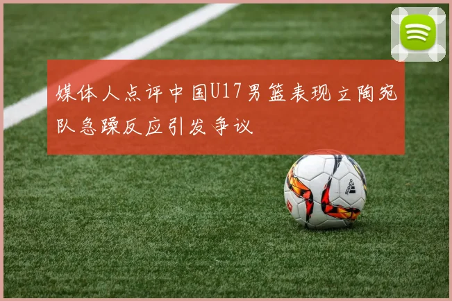 媒体人点评中国U17男篮表现立陶宛队急躁反应引发争议