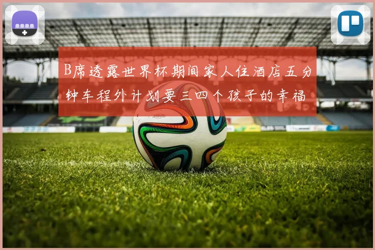 B席透露世界杯期间家人住酒店五分钟车程外计划要三四个孩子的幸福生活