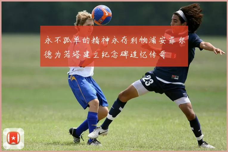 永不孤单的精神永存利物浦安菲尔德为若塔建立纪念碑追忆传奇