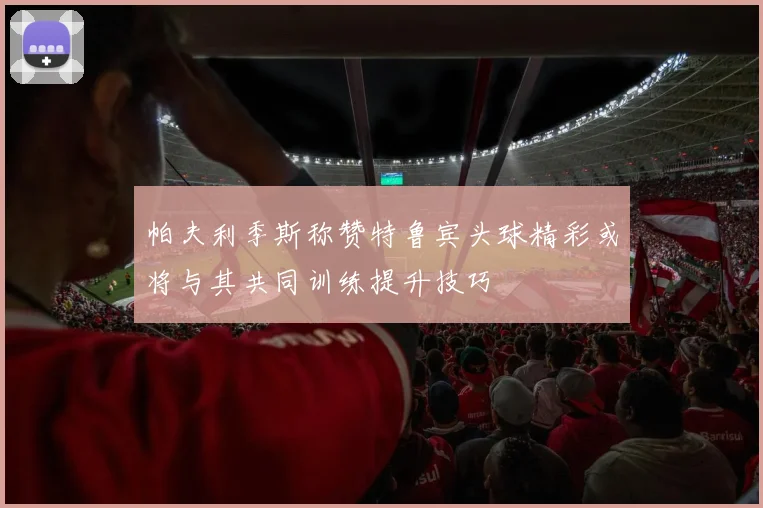 帕夫利季斯称赞特鲁宾头球精彩或将与其共同训练提升技巧