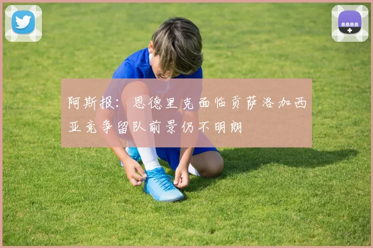 阿斯报：恩德里克面临贡萨洛加西亚竞争留队前景仍不明朗