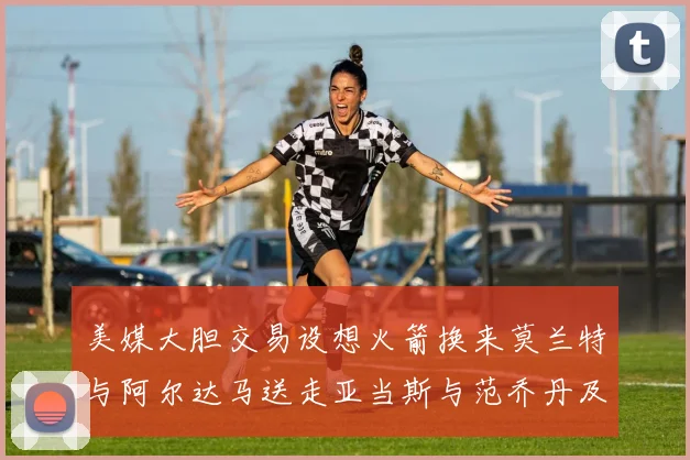 美媒大胆交易设想火箭换来莫兰特与阿尔达马送走亚当斯与范乔丹及两个选秀权