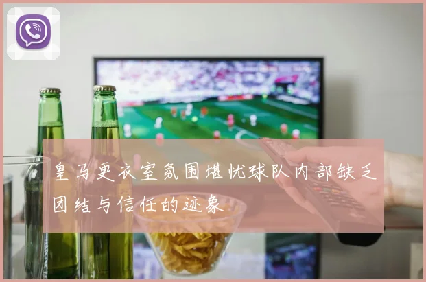 皇马更衣室氛围堪忧球队内部缺乏团结与信任的迹象