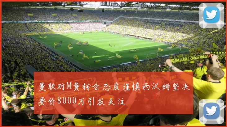 曼联对M费转会态度谨慎西汉姆坚决要价8000万引发关注