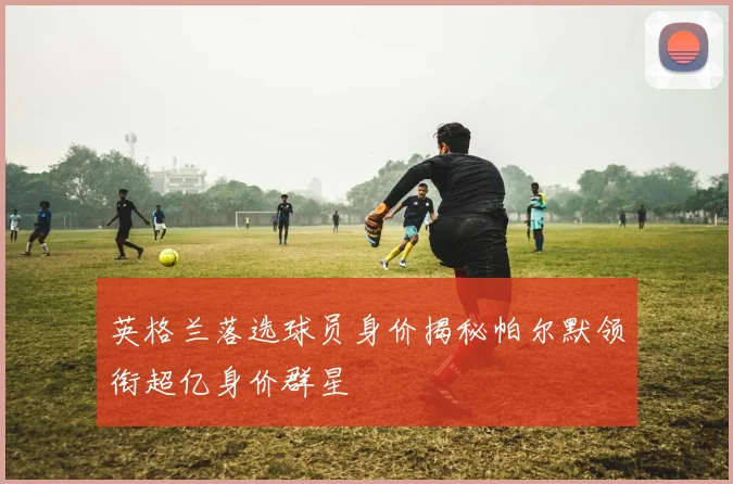 英格兰落选球员身价揭秘帕尔默领衔超亿身价群星