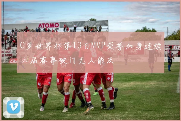 C罗世界杯第13日MVP荣誉加身连续六届赛事破门无人能及