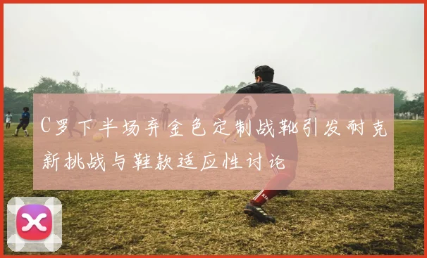 C罗下半场弃金色定制战靴引发耐克新挑战与鞋款适应性讨论
