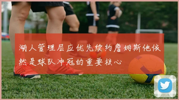 湖人管理层应优先续约詹姆斯他依然是球队冲冠的重要核心