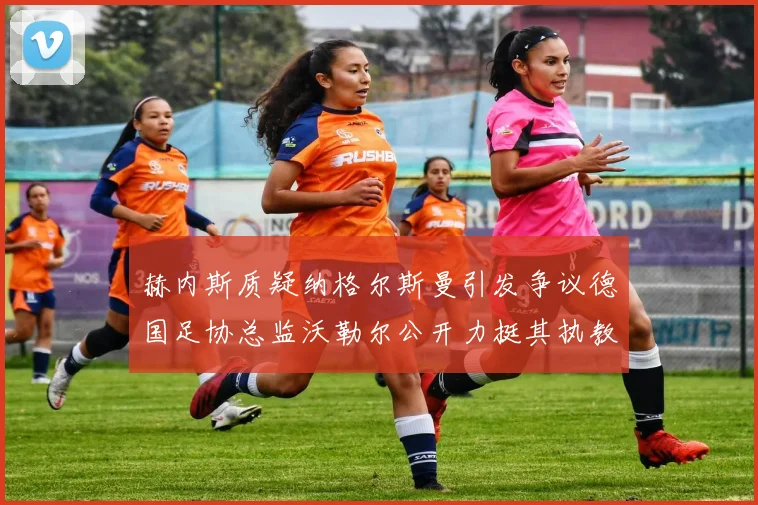 赫内斯质疑纳格尔斯曼引发争议德国足协总监沃勒尔公开力挺其执教表现